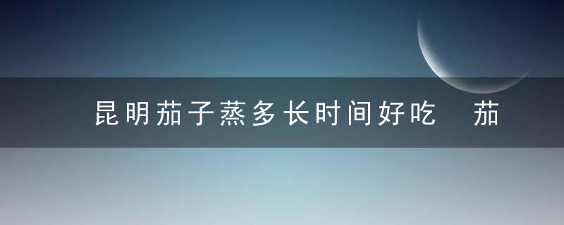 昆明茄子蒸多长时间好吃 茄子需要蒸多久才熟